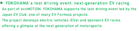 YOKOHAMA's test driving event: next-generation EV racing. As part of ecoMOTION, YOKOHAMA supports the test driving event led by the Japan EV Club, one of many EV Formula projects. The project develops electric vehicles (EVs) and sponsors EV races, offering a glimpse at the next generation of motorsports.